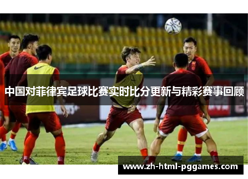 中国对菲律宾足球比赛实时比分更新与精彩赛事回顾